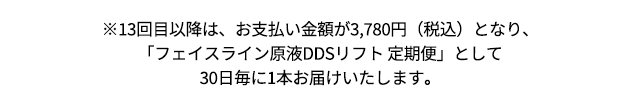 ※13回目以降は、お支払い金額が3,780円（税込）となり、
「フェイスライン原液DDSリフト 定期便」として30日毎に1本お届けいたします。